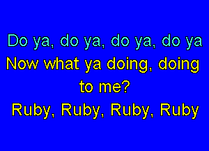 Do ya, do ya, do ya do ya
Now what ya doing, doing

to me?
Ruby. Ruby, Ruby. Ruby