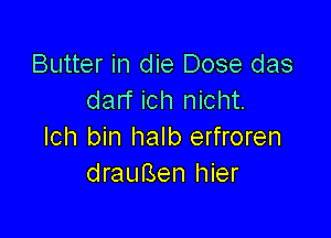 Butter in die Dose das
darf ich nicht.

lch bin halb erfroren
drauBen hier