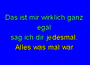 Das ist mir wirklich ganz
egal

sag ich dir jedesmal.
Alles was mal war