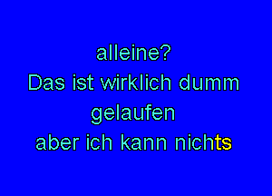 alleine?
Das ist wirklich dumm

gelaufen
aber ich kann nichts