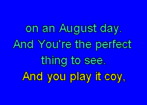 on an August day.
And You're the perfect

thing to see.
And you play it coy,