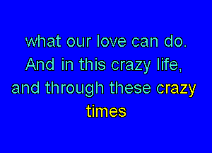 what our love can do.
And in this crazy life,

and through these crazy
times