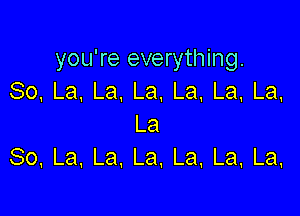 you're everything.
So,La.La,La.La.La,La,

La
So,La,La,La.La,La,La,