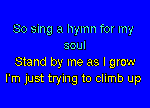 So sing a hymn for my
soul

Stand by me as I grow
I'm just trying to climb up