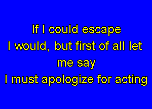 If I could escape
I would, but first of all let

me say
I must apologize for acting