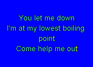 You let me down
I'm at my lowest boiling

point
Come help me out