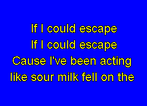 If I could escape
If I could escape

Cause I've been acting
like sour milk fell on the