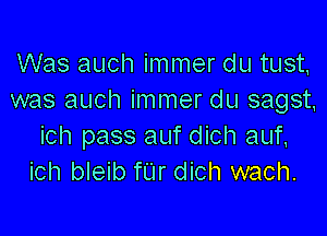 Was auch immer du tust,
was auch immer du sagst,

ich pass auf dich auf,
ich bleib fUr dich wach.