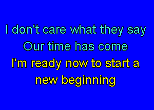 I don't care what they say
Our time has come

I'm ready now to start a
new beginning