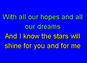 With all our hopes and all
our dreams

And I know the stars will
shine for you and for me