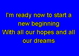 I'm ready now to start a
new beginning

With all our hopes and all
our dreams