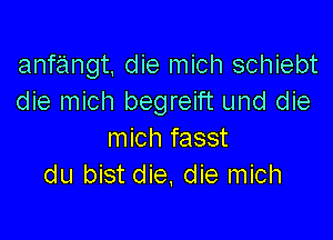 anfangt, die mich schiebt
die mich begreift und die

mich fasst
du bist die, die mich