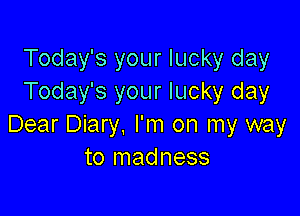 Today's your lucky day
Today's your lucky day

Dear Diary. I'm on my way
to madness