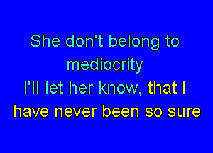 She don't belong to
mediocrity

I'll let her know, that I
have never been so sure