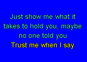 Just show me what it
takes to hold you, maybe

no one told you
Trust me when I say