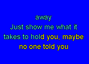 away
Just show me what it

takes to hold you, maybe
no one told you