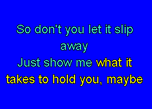 So don't you let it slip
away

Just show me what it
takes to hold you. maybe