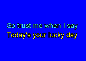 So trust me when I say

Today's your lucky day