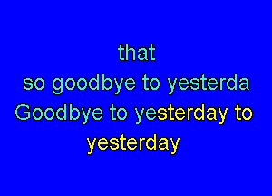 that
so goodbye to yesterda

Good bye to yesterday to
yesterday