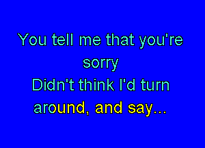 You tell me that you're
sorry

Didn't think I'd turn
around, and say...