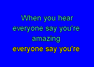 When you hear
everyone say you're

amazing
everyone say you're