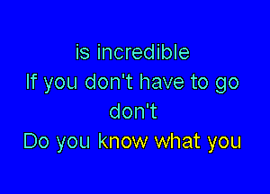 is incredible
If you don't have to go

don't
Do you know what you