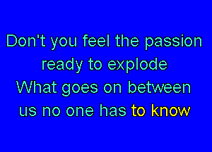 Don't you feel the passion
ready to explode

What goes on between
us no one has to know