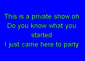 This is a private show oh
Do you know what you

started
I just came here to party