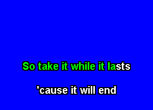 So take it while it lasts

'cause it will end