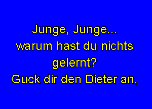 Junge,Jungeu.
warum hast du nichts

gelernt?
Guck dir den Dieter an,