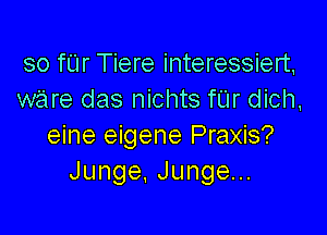 so far Tiere interessiert,
ware das nichts fUr dich,

eine eigene Praxis?
Junge,Jungen.