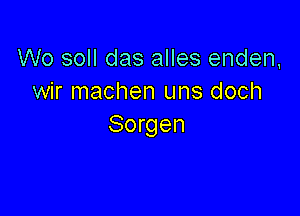 W0 soll das alles enden,
wir machen uns doch

Sorgen