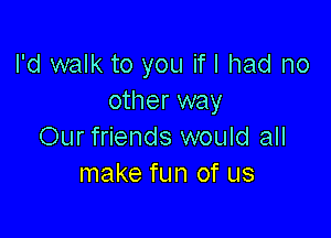 I'd walk to you if I had no
other way

Our friends would all
make fun of us