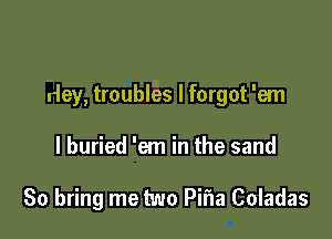 rley, troubles I forgot 'em

I buried 'em in the sand

80 bring me two Pifla Coladas