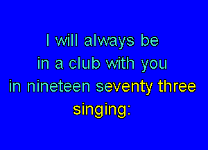 I will always be
in a club with you

in nineteen seventy three
singingz