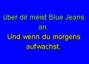 Uber dir meist Blue Jeans
an.

Und wenn du morgens
aufwachst.