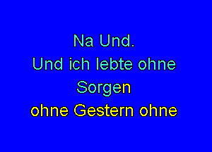 Na Und.
Und ich Iebte ohne

Sorgen
ohne Gestern ohne