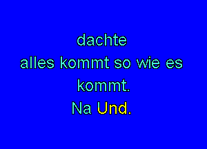 dachte
alles kommt so wie es

kommt.
Na Und.