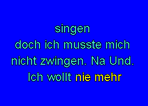 singen
doch ich musste mich

nicht zwingen. Na Und.
Ich wollt nie mehr