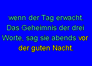 wenn der Tag erwacht.
Das Geheimnis der drei

Worte, sag sie abends vor
der guten Nacht.