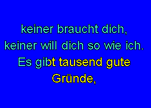 keiner braucht dich.
keiner will dich so wie ich.

Es gibt tausend gute
GrUnde,