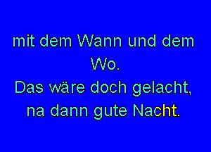 mit dem Wann und dem
W0.

Das ware doch gelacht,
na dann gute Nacht.