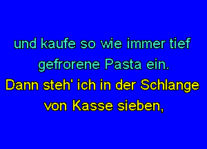 und kaufe so wie immer tief
gefrorene Pasta ein.
Dann steh' ich in der Schlange
von Kasse sieben,