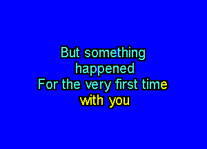 But something
happened

For the very first time
with you