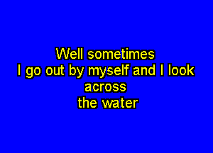 Well sometimes
I go out by myself and I look

across
the water