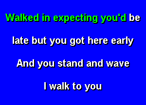 Walked in expecting you'd be
late but you got here early

And you stand and wave

I walk to you