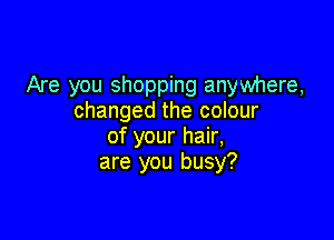 Are you shopping anywhere,
changed the colour

of your hair,
are you busy?