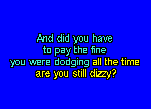 And did you have
to pay the fine

you were dodging all the time
are you still dizzy?