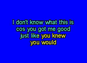 I don't know what this is
cos you got me good

just like you knew
you would