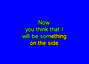 Now
you think that I

will be something
on the side